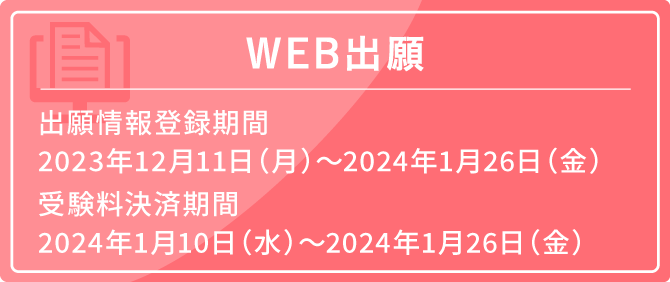 WEB出願 出願情報登録期間 2023年12月11日（月）〜2024年1月26日（金）受験料決済期間 2024年1月10日（水）〜2024年1月26日（金）