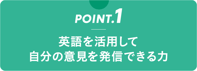 POINT.1 英語を活用して 自分の意見を発信できる力